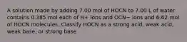 A solution made by adding 7.00 mol of HOCN to 7.00 L of water contains 0.385 mol each of H+ ions and OCN− ions and 6.62 mol of HOCN molecules. Classify HOCN as a strong acid, weak acid, weak base, or strong base.