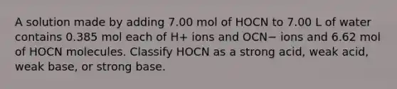 A solution made by adding 7.00 mol of HOCN to 7.00 L of water contains 0.385 mol each of H+ ions and OCN− ions and 6.62 mol of HOCN molecules. Classify HOCN as a strong acid, weak acid, weak base, or strong base.