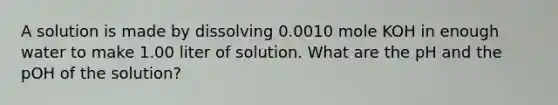 A solution is made by dissolving 0.0010 mole KOH in enough water to make 1.00 liter of solution. What are the pH and the pOH of the solution?