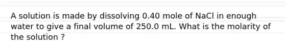 A solution is made by dissolving 0.40 mole of NaCl in enough water to give a final volume of 250.0 mL. What is the molarity of the solution ?