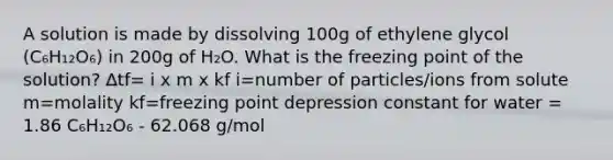 A solution is made by dissolving 100g of ethylene glycol (C₆H₁₂O₆) in 200g of H₂O. What is the freezing point of the solution? ∆tf= i x m x kf i=number of particles/ions from solute m=molality kf=freezing point depression constant for water = 1.86 C₆H₁₂O₆ - 62.068 g/mol