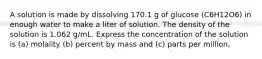 A solution is made by dissolving 170.1 g of glucose (C6H12O6) in enough water to make a liter of solution. The density of the solution is 1.062 g/mL. Express the concentration of the solution is (a) molality (b) percent by mass and (c) parts per million,