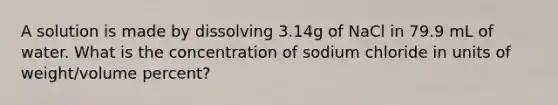 A solution is made by dissolving 3.14g of NaCl in 79.9 mL of water. What is the concentration of sodium chloride in units of weight/volume percent?