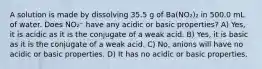 A solution is made by dissolving 35.5 g of Ba(NO₂)₂ in 500.0 mL of water. Does NO₂⁻ have any acidic or basic properties? A) Yes, it is acidic as it is the conjugate of a weak acid. B) Yes, it is basic as it is the conjugate of a weak acid. C) No, anions will have no acidic or basic properties. D) It has no acidic or basic properties.