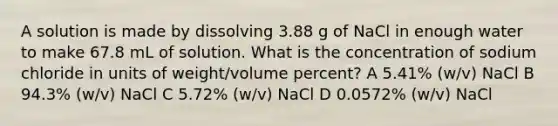 A solution is made by dissolving 3.88 g of NaCl in enough water to make 67.8 mL of solution. What is the concentration of sodium chloride in units of weight/volume percent? A 5.41% (w/v) NaCl B 94.3% (w/v) NaCl C 5.72% (w/v) NaCl D 0.0572% (w/v) NaCl