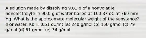 A solution made by dissolving 9.81 g of a nonvolatile nonelectrolyte in 90.0 g of water boiled at 100.37 oC at 760 mm Hg. What is the approximate molecular weight of the substance? (For water, Kb = 0.51 oC/m) (a) 240 g/mol (b) 150 g/mol (c) 79 g/mol (d) 61 g/mol (e) 34 g/mol