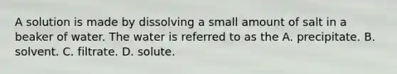 A solution is made by dissolving a small amount of salt in a beaker of water. The water is referred to as the A. precipitate. B. solvent. C. filtrate. D. solute.