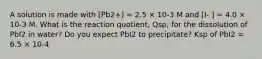 A solution is made with [Pb2+] = 2.5 × 10-3 M and [I- ] = 4.0 × 10-3 M. What is the reaction quotient, Qsp, for the dissolution of PbI2 in water? Do you expect PbI2 to precipitate? Ksp of PbI2 = 6.5 × 10-4