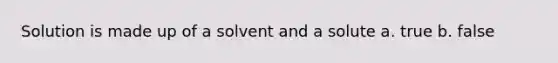 Solution is made up of a solvent and a solute a. true b. false