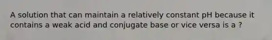 A solution that can maintain a relatively constant pH because it contains a weak acid and conjugate base or vice versa is a ?