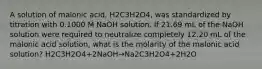 A solution of malonic acid, H2C3H2O4, was standardized by titration with 0.1000 M NaOH solution. If 21.69 mL of the NaOH solution were required to neutralize completely 12.20 mL of the malonic acid solution, what is the molarity of the malonic acid solution? H2C3H2O4+2NaOH→Na2C3H2O4+2H2O