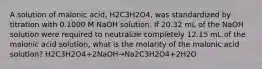 A solution of malonic acid, H2C3H2O4, was standardized by titration with 0.1000 M NaOH solution. If 20.32 mL of the NaOH solution were required to neutralize completely 12.15 mL of the malonic acid solution, what is the molarity of the malonic acid solution? H2C3H2O4+2NaOH→Na2C3H2O4+2H2O