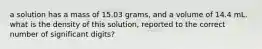 a solution has a mass of 15.03 grams, and a volume of 14.4 mL. what is the density of this solution, reported to the correct number of significant digits?