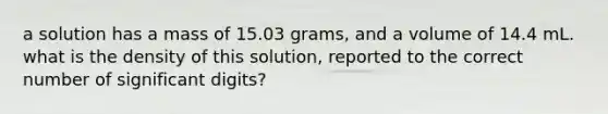 a solution has a mass of 15.03 grams, and a volume of 14.4 mL. what is the density of this solution, reported to the correct number of significant digits?