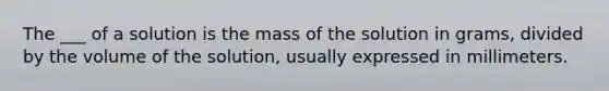 The ___ of a solution is the mass of the solution in grams, divided by the volume of the solution, usually expressed in millimeters.