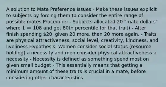 A solution to Mate Preference Issues - Make these issues explicit to subjects by forcing them to consider the entire range of possible mates Procedure: - Subjects allocated 20 "mate dollars" where 1 = 10% increment on that trait (spend8 and get 80th percentile for that trait) - After finish spending 20, given 20 more, then 20 more again. - Traits are physical attractiveness, social level, creativity, kindness, and liveliness Hypothesis: Women consider social status (resource holding) a necessity and men consider physical attractiveness a necessity - Necessity is defined as something spend most on given small budget - This essentially means that getting a minimum amount of these traits is crucial in a mate, before considering other characteristics