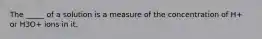 The _____ of a solution is a measure of the concentration of H+ or H3O+ ions in it.