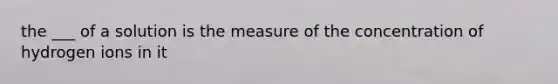 the ___ of a solution is the measure of the concentration of hydrogen ions in it