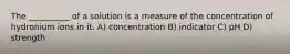 The __________ of a solution is a measure of the concentration of hydronium ions in it. A) concentration B) indicator C) pH D) strength