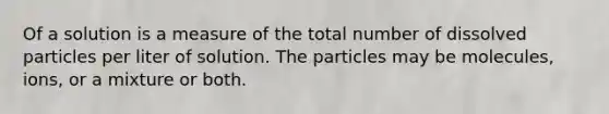 Of a solution is a measure of the total number of dissolved particles per liter of solution. The particles may be molecules, ions, or a mixture or both.