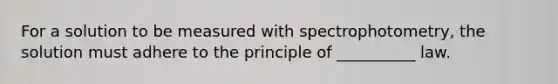 For a solution to be measured with spectrophotometry, the solution must adhere to the principle of __________ law.