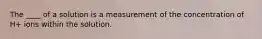 The ____ of a solution is a measurement of the concentration of H+ ions within the solution.