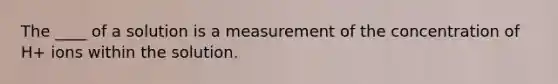 The ____ of a solution is a measurement of the concentration of H+ ions within the solution.