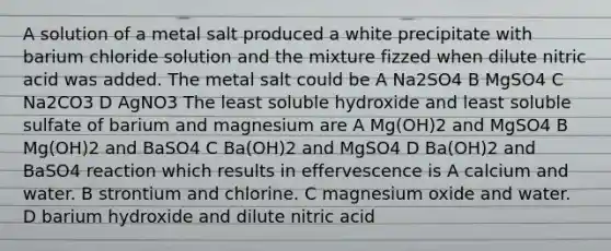 A solution of a metal salt produced a white precipitate with barium chloride solution and the mixture fizzed when dilute nitric acid was added. The metal salt could be A Na2SO4 B MgSO4 C Na2CO3 D AgNO3 The least soluble hydroxide and least soluble sulfate of barium and magnesium are A Mg(OH)2 and MgSO4 B Mg(OH)2 and BaSO4 C Ba(OH)2 and MgSO4 D Ba(OH)2 and BaSO4 reaction which results in effervescence is A calcium and water. B strontium and chlorine. C magnesium oxide and water. D barium hydroxide and dilute nitric acid