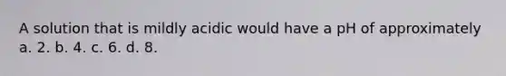 A solution that is mildly acidic would have a pH of approximately a. 2. b. 4. c. 6. d. 8.