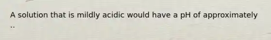 A solution that is mildly acidic would have a pH of approximately ..