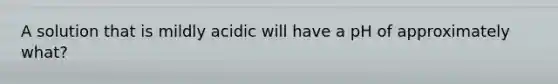 A solution that is mildly acidic will have a pH of approximately what?