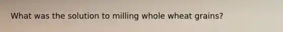 What was the solution to milling whole wheat grains?