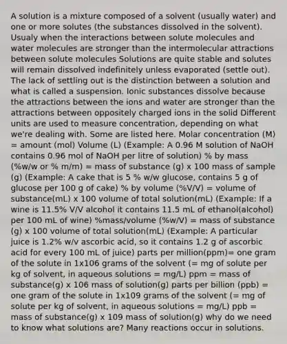 A solution is a mixture composed of a solvent (usually water) and one or more solutes (the substances dissolved in the solvent). Usualy when the interactions between solute molecules and water molecules are stronger than the intermolecular attractions between solute molecules Solutions are quite stable and solutes will remain dissolved indefinitely unless evaporated (settle out). The lack of settling out is the distinction between a solution and what is called a suspension. Ionic substances dissolve because the attractions between the ions and water are stronger than the attractions between oppositely charged ions in the solid Different units are used to measure concentration, depending on what we're dealing with. Some are listed here. Molar concentration (M) = amount (mol) Volume (L) (Example: A 0.96 M solution of NaOH contains 0.96 mol of NaOH per litre of solution) % by mass (%w/w or % m/m) = mass of substance (g) x 100 mass of sample (g) (Example: A cake that is 5 % w/w glucose, contains 5 g of glucose per 100 g of cake) % by volume (%V/V) = volume of substance(mL) x 100 volume of total solution(mL) (Example: If a wine is 11.5% V/V alcohol it contains 11.5 mL of ethanol(alcohol) per 100 mL of wine) %mass/volume (%w/V) = mass of substance (g) x 100 volume of total solution(mL) (Example: A particular juice is 1.2% w/v ascorbic acid, so it contains 1.2 g of ascorbic acid for every 100 mL of juice) parts per million(ppm)= one gram of the solute in 1x106 grams of the solvent (= mg of solute per kg of solvent, in aqueous solutions = mg/L) ppm = mass of substance(g) x 106 mass of solution(g) parts per billion (ppb) = one gram of the solute in 1x109 grams of the solvent (= mg of solute per kg of solvent, in aqueous solutions = mg/L) ppb = mass of substance(g) x 109 mass of solution(g) why do we need to know what solutions are? Many reactions occur in solutions.