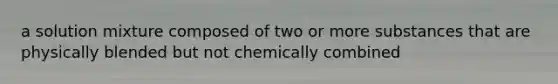 a solution mixture composed of two or more substances that are physically blended but not chemically combined