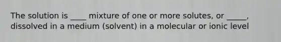 The solution is ____ mixture of one or more solutes, or _____, dissolved in a medium (solvent) in a molecular or ionic level