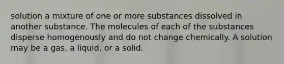 solution a mixture of one or more substances dissolved in another substance. The molecules of each of the substances disperse homogenously and do not change chemically. A solution may be a gas, a liquid, or a solid.