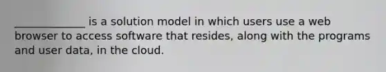 _____________ is a solution model in which users use a web browser to access software that resides, along with the programs and user data, in the cloud.