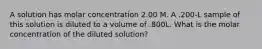 A solution has molar concentration 2.00 M. A .200-L sample of this solution is diluted to a volume of .800L. What is the molar concentration of the diluted solution?