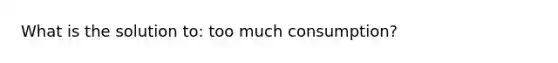 What is the solution to: too much consumption?