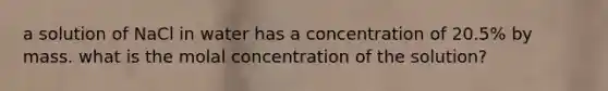 a solution of NaCl in water has a concentration of 20.5% by mass. what is the molal concentration of the solution?