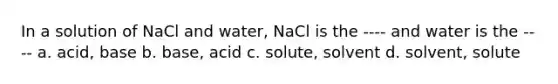 In a solution of NaCl and water, NaCl is the ---- and water is the ---- a. acid, base b. base, acid c. solute, solvent d. solvent, solute