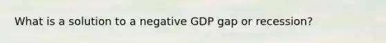 What is a solution to a negative GDP gap or recession?