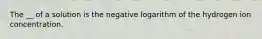 The __ of a solution is the negative logarithm of the hydrogen ion concentration.