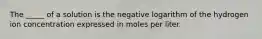 The _____ of a solution is the negative logarithm of the hydrogen ion concentration expressed in moles per liter.