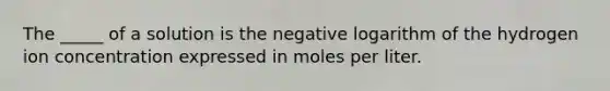 The _____ of a solution is the negative logarithm of the hydrogen ion concentration expressed in moles per liter.