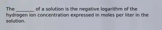 The ________ of a solution is the negative logarithm of the hydrogen ion concentration expressed in moles per liter in the solution.