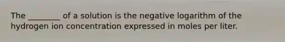 The ________ of a solution is the negative logarithm of the hydrogen ion concentration expressed in moles per liter.