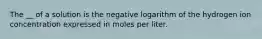 The __ of a solution is the negative logarithm of the hydrogen ion concentration expressed in moles per liter.