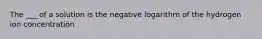 The ___ of a solution is the negative logarithm of the hydrogen ion concentration