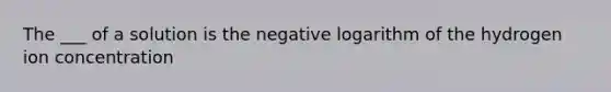 The ___ of a solution is the negative logarithm of the hydrogen ion concentration